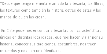 “Desde que tengo memoria e amado la artesanía, las fibras, las texturas como también la historia detrás de estas y las manos de quien las crean. En Chile podemos encontrar artesanías con características únicas en distintas localidades. que nos hacen viajar por su historia, conocer sus tradiciones, costumbres, nos traen recuerdos y nos dan una identidad. 