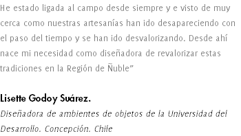 He estado ligada al campo desde siempre y e visto de muy cerca como nuestras artesanías han ido desapareciendo con el paso del tiempo y se han ido desvalorizando. Desde ahí nace mi necesidad como diseñadora de revalorizar estas tradiciones en la Región de Ñuble” Lisette Godoy Suárez. Diseñadora de ambientes de objetos de la Universidad del Desarrollo. Concepción. Chile