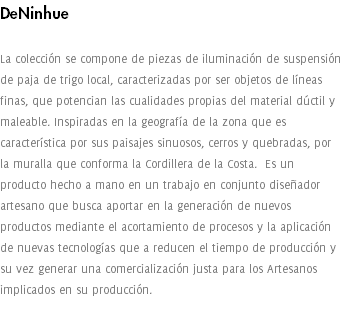 DeNinhue La colección se compone de piezas de iluminación de suspensión de paja de trigo local, caracterizadas por ser objetos de líneas finas, que potencian las cualidades propias del material dúctil y maleable. Inspiradas en la geografía de la zona que es característica por sus paisajes sinuosos, cerros y quebradas, por la muralla que conforma la Cordillera de la Costa. Es un producto hecho a mano en un trabajo en conjunto diseñador artesano que busca aportar en la generación de nuevos productos mediante el acortamiento de procesos y la aplicación de nuevas tecnologías que a reducen el tiempo de producción y su vez generar una comercialización justa para los Artesanos implicados en su producción. 