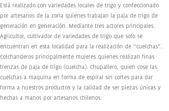 Está realizado con variedades locales de trigo y confeccionado por artesanos de la zona quienes trabajan la paja de trigo de generación en generación. Mediante tres actores principales. Agricultor, cultivador de variedades de trigo que solo se encuentran en esta localidad para la realización de “cuelchas”. Colchanderos principalmente mujeres quienes realizan finas trenzas de paja de trigo (cuelcha). Chupallero, quien cose las cuelchas a maquina en forma de espiral sin cortes para dar forma a nuestros productos y la calidad de ser piezas únicas y hechas a manos por artesanos chilenos.