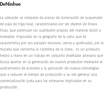 DeNinhue La colección se compone de piezas de iluminación de suspensión de paja de trigo local, caracterizadas por ser objetos de líneas finas, que potencian las cualidades propias del material dúctil y maleable. Inspiradas en la geografía de la zona que es característica por sus paisajes sinuosos, cerros y quebradas, por la muralla que conforma la Cordillera de la Costa. Es un producto hecho a mano en un trabajo en conjunto diseñador artesano que busca aportar en la generación de nuevos productos mediante el acortamiento de procesos y la aplicación de nuevas tecnologías que a reducen el tiempo de producción y su vez generar una comercialización justa para los Artesanos implicados en su producción. 