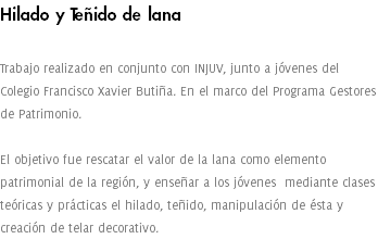 Hilado y Teñido de lana Trabajo realizado en conjunto con INJUV, junto a jóvenes del Colegio Francisco Xavier Butiña. En el marco del Programa Gestores de Patrimonio. El objetivo fue rescatar el valor de la lana como elemento patrimonial de la región, y enseñar a los jóvenes mediante clases teóricas y prácticas el hilado, teñido, manipulación de ésta y creación de telar decorativo.