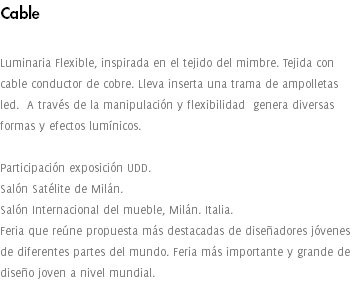Cable Luminaria Flexible, inspirada en el tejido del mimbre. Tejida con cable conductor de cobre. Lleva inserta una trama de ampolletas led. A través de la manipulación y flexibilidad genera diversas formas y efectos lumínicos. Participación exposición UDD. Salón Satélite de Milán. Salón Internacional del mueble, Milán. Italia. Feria que reúne propuesta más destacadas de diseñadores jóvenes de diferentes partes del mundo. Feria más importante y grande de diseño joven a nivel mundial. 