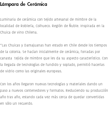 Lámpara de Cerámica Luminaria de cerámica con tejido artesanal de mimbre de la localidad de Roblería, Coihueco. Región de Ñuble. Inspirada en la Chuica de vino Chilena. “Las Chuicas y Damajuanas han estado en Chile desde los tiempos de la colonia. Se hacían inicialmente de cerámica, forradas por canasta tejida de mimbre que les da su aspecto característico. Con la llegada de tecnologías de fundido y soplado, permitió hacerlas de vidrio como las originales europeas. Con los años llegaron nuevas tecnologías y materiales dando un paso a nuevos contenedores y formatos. Reduciendo su producción año tras año, estando cada vez más cerca de quedar convertidas en sólo un recuerdo. 