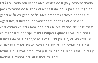 Está realizado con variedades locales de trigo y confeccionado por artesanos de la zona quienes trabajan la paja de trigo de generación en generación. Mediante tres actores principales. Agricultor, cultivador de variedades de trigo que solo se encuentran en esta localidad para la realización de “cuelchas”. Colchanderos principalmente mujeres quienes realizan finas trenzas de paja de trigo (cuelcha). Chupallero, quien cose las cuelchas a maquina en forma de espiral sin cortes para dar forma a nuestros productos y la calidad de ser piezas únicas y hechas a manos por artesanos chilenos.